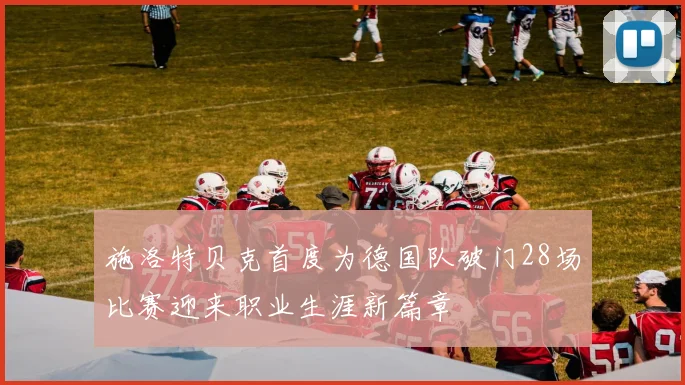 施洛特贝克首度为德国队破门28场比赛迎来职业生涯新篇章