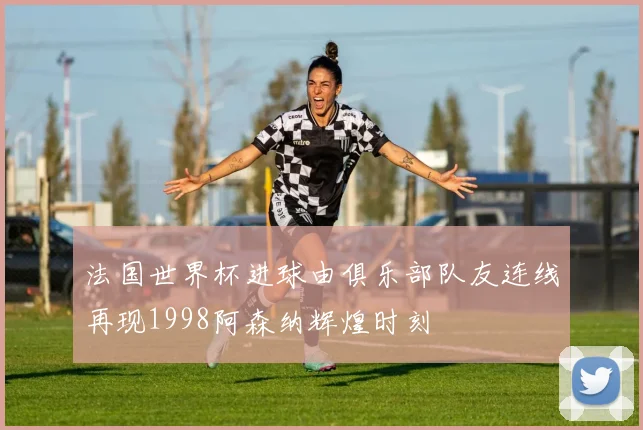 法国世界杯进球由俱乐部队友连线再现1998阿森纳辉煌时刻