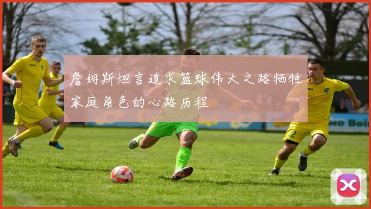 詹姆斯坦言追求篮球伟大之路牺牲家庭角色的心路历程