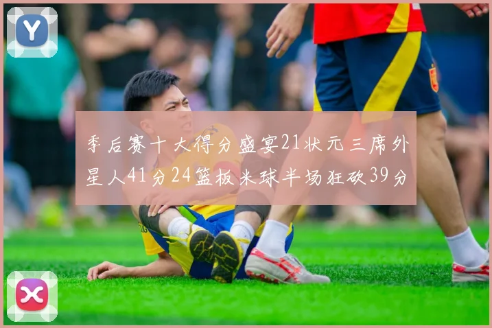 季后赛十大得分盛宴21状元三席外星人41分24篮板米球半场狂砍39分