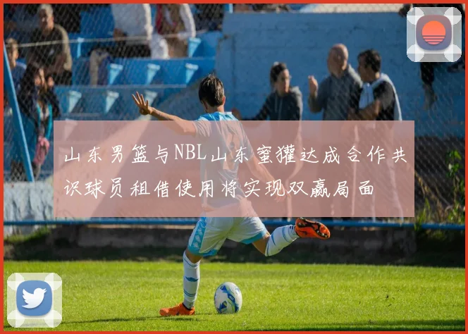 山东男篮与NBL山东蜜獾达成合作共识球员租借使用将实现双赢局面