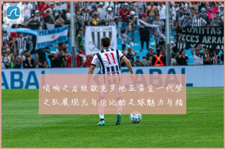 哨响之后致敬克罗地亚黄金一代梦之队展现无与伦比的足球魅力与精神