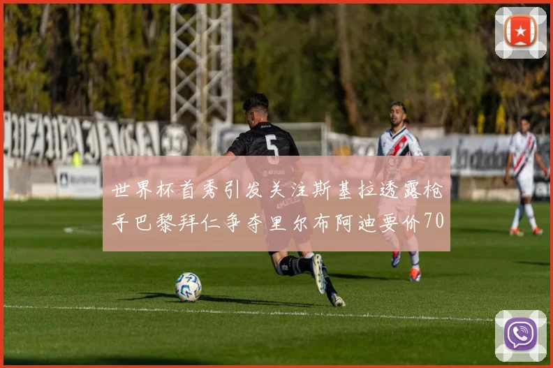 世界杯首秀引发关注斯基拉透露枪手巴黎拜仁争夺里尔布阿迪要价7000万欧