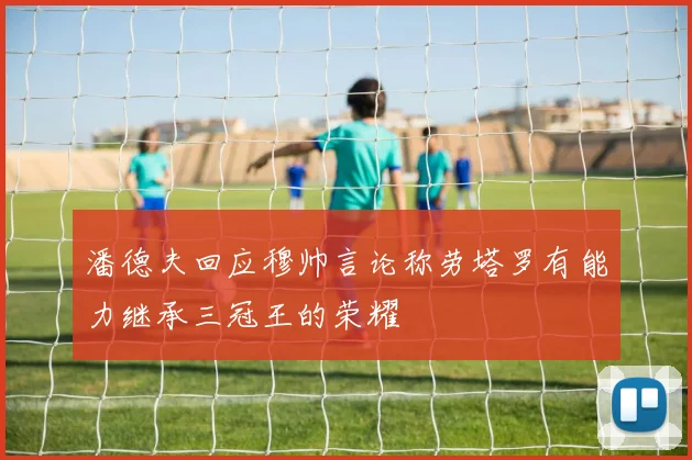 潘德夫回应穆帅言论称劳塔罗有能力继承三冠王的荣耀