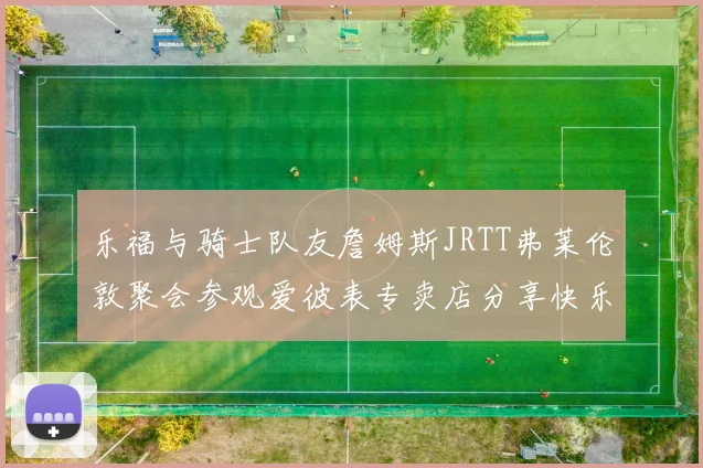 乐福与骑士队友詹姆斯JRTT弗莱伦敦聚会参观爱彼表专卖店分享快乐时光