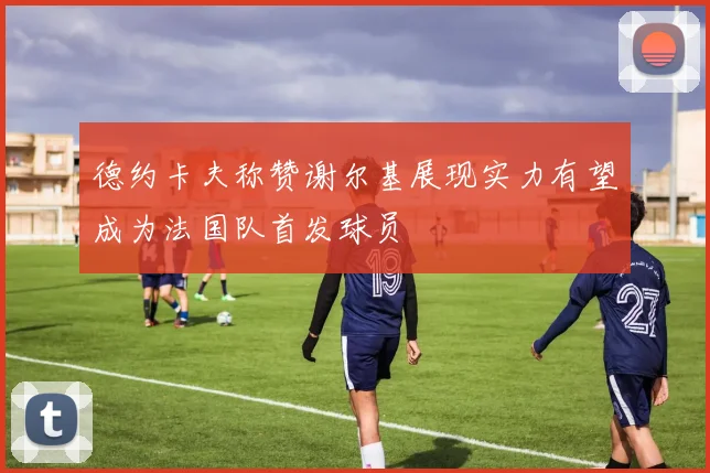 德约卡夫称赞谢尔基展现实力有望成为法国队首发球员