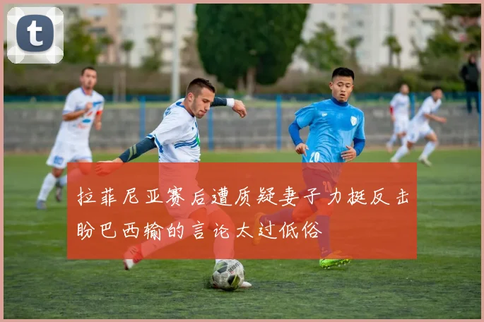 拉菲尼亚赛后遭质疑妻子力挺反击盼巴西输的言论太过低俗