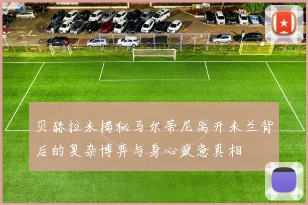 贝赫拉米揭秘马尔蒂尼离开米兰背后的复杂博弈与身心疲惫真相